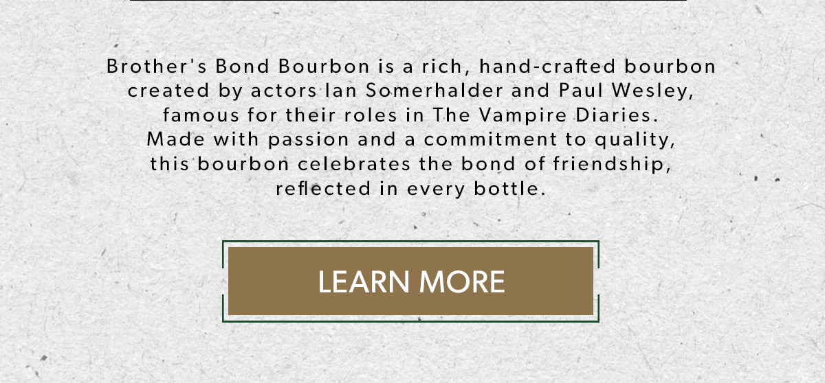  Brother's Bond Bourbon is a rich, hand-crafted bourbon created by actors Ian Somerhalder and Paul Wesley, famous for their roles in The Vampire Diaries. Made with passion and a commitment to quality, this bourbon celebrates the bond of friendship, reflected in every bottle. LEARN MORE