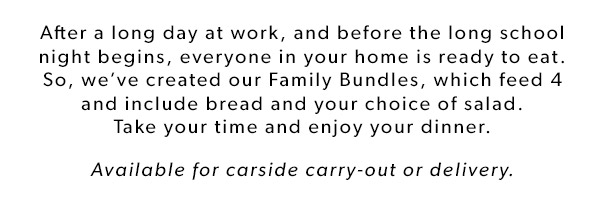 After a long day at work, and before the long school night begins, everyone in your home is ready to eat. So, we’ve created our Family Bundles, which feed 4 and include bread and your choice of salad. Take your time and enjoy your dinner. Available for carside carry-out or delivery. DIG IN