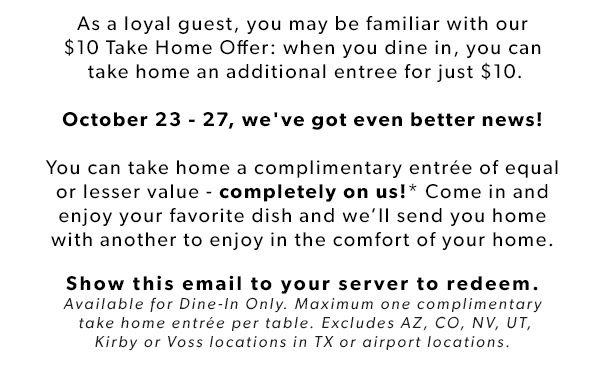 As a loyal guest, you may be familiar with our $10 Take Home Offer: when you dine in, you can take home an additional entree for just $10. October 23 - 27, we've got even better news! You can take home a complimentary entrée of equal or lesser value - completely on us!* Come in and enjoy your favorite dish and we’ll send you home with another to enjoy in the comfort of your home.
Show this email to your server to redeem. Available for Dine-In Only. Maximum one complmentary take home entrée per table.Excludes AZ, CO, NV, UT, Kirby or Voss locations in TX or airport locations.