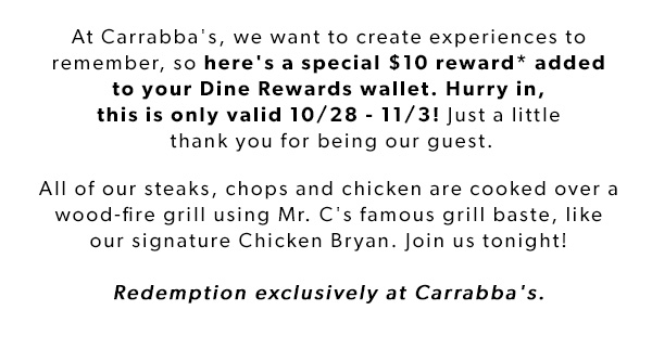 At Carrabba's, we want to create experiences to remember, so here's a special $10 reward* added to your Dine Rewards wallet. Hurry in, this is only valid 10/28 - 11/3! Just a little thank you for being our guest.
All of our steaks, chops and chicken are cooked over a wood-fire grill using Mr. C's famous grill baste, like our signature Chicken Bryan. Join us tonight! Redemption exclusively at Carrabba's.