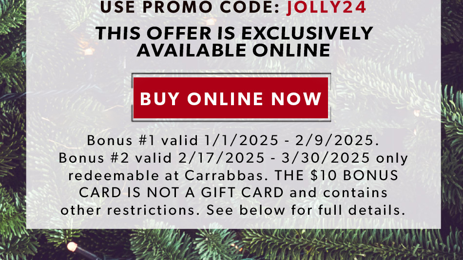 USE PROMO CODE: JOLLY24. BUY NOW. Bonus #1 valid 1/1/2025 - 2/9/2025. Bonus #2 valid 2/17/2025 - 3/30/2025 only redeemable at Carrabbas. THE $10 BONUS CARD IS NOT A GIFT CARD and contains other restrictions. See below for full details. 