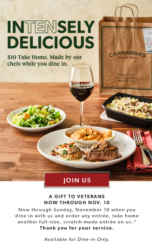 INTENSELY DELICIOUS. $10 Take Home. Made by our chefs while you dine-in. JOIN US. A GIFT TO VETERANS NOW THROUGH NOV. 10. Now through Sunday, November 10 when you dine in with us and order any entrée, take home another full-size, scratch-made entrée on us.* Thank you for your service. Available for Dine-in Only.