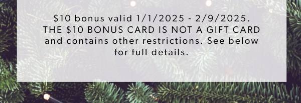 BUY NOW. $10 bonus valid 1/1/2025 - 2/9/2025. THE $10 BONUS CARD IS NOT A GIFT CARD and contains other restrictions. See below for full details.