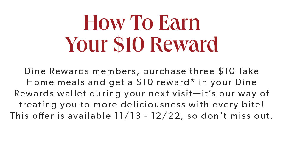 HOW TO EARN YOUR $10 REWARD. Dine Rewards members, purchase three $10 Take Home meals and get a $10 reward* in your Dine Rewards wallet during your next visit—it’s our way of treating you to more deliciousness with every bite! This offer is available 11/13 - 12/22, so don't miss out.