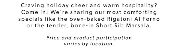 Craving holiday cheer and warm hospitality? Come in! We're sharing our most comforting specials like the oven-baked Rigatoni Al Forno or the tender, bone-in Short Rib Marsala. Price and product participation varies by location.