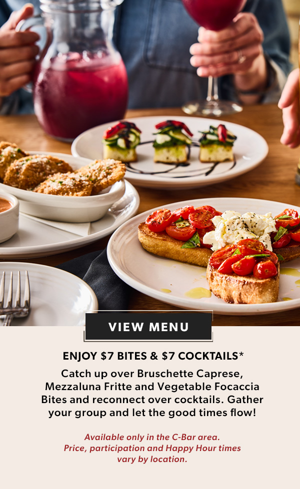  ENJOY $7 BITES & $7 COCKTAILS* Catch up over Bruschette Caprese, Mezzaluna Fritte and Vegetable Focaccia Bites and reconnect over cocktails. Gather your group and let the good times flow! Available only in the C-Bar area. Price, participation and Happy Hour times vary by location. VIEW MENU