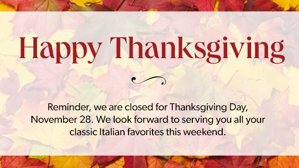 Happy Thanksgiving. Reminder, we are closed for Thanksgiving Day, November 28. We look forward to serving you all your classic Italian favorites this weekend.