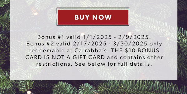 BUY NOW. Bonus #1 valid 1/1/2025 - 2/9/2025. Bonus #2 valid 2/17/2025 - 3/30/2025 only redeemable at Carrabba’s. THE $10 BONUS CARD IS NOT A GIFT CARD and contains other restrictions. See below for full details.