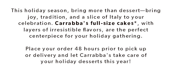 This holiday season, bring more than dessert—bring joy, tradition, and a slice of Italy to your celebration. Carrabba's full-size cakes*, with layers of irresistible flavors, are the perfect centerpiece for your holiday gathering. Place your order 48 hours prior to pick up or delivery and let Carrabba's take care of your holiday desserts this year! ORDER ONLINE