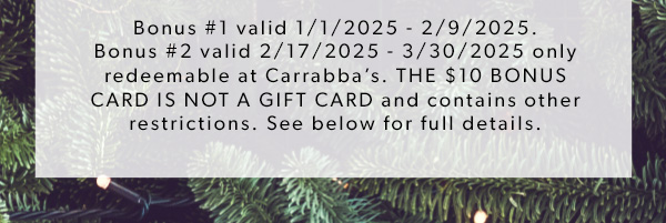 Bonus #1 valid 1/1/2025 - 2/9/2025. Bonus #2 valid 2/17/2025 - 3/30/2025 only redeemable at Carrabba’s. THE $10 BONUS CARD IS NOT A GIFT CARD and contains other restrictions. See below for full details.