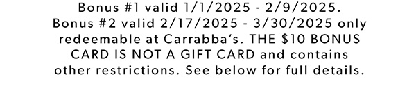 Bonus #1 valid 1/1/2025 - 2/9/2025. Bonus #2 valid 2/17/2025 - 3/30/2025 only redeemable at Carrabba’s. THE $10 BONUS CARD IS NOT A GIFT CARD and contains other restrictions. See below for full details.