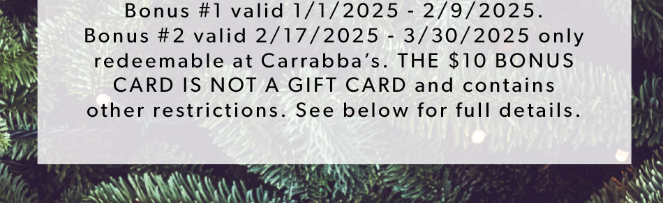 Bonus #1 valid 1/1/2025 - 2/9/2025. Bonus #2 valid 2/17/2025 - 3/30/2025 only redeemable at Carrabba’s. THE $10 BONUS CARD IS NOT A GIFT CARD and contains other restrictions. See below for full details.