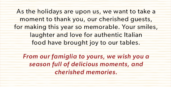 As the holidays are upon us, we want to take a moment to thank you, our cherished guests, for making this year so memorable. Your smiles, laughter and love for authentic Italian food have brought joy to our tables.
From our famiglia to yours, we wish you a season full of delicious moments, and cherished memories.