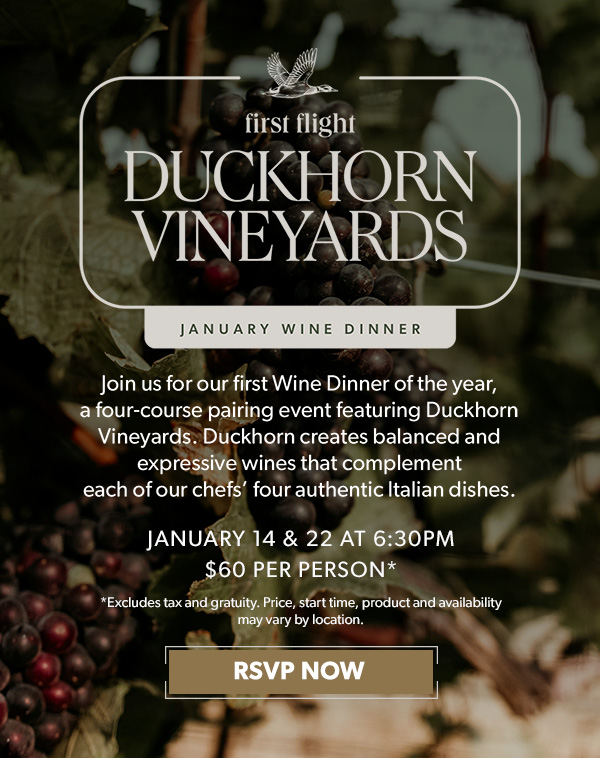 First Flight Duckhorn Vineyard January Wine Dinner. January 14 and 22 at 6:30pm. $60 Per Person. RSVP NOW. *Excludes tax and gratuity. Price, product and participation may vary.