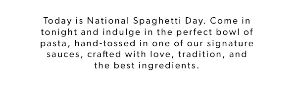 Today is National Spaghetti Day. Come in tonight and indulge in the perfect bowl of pasta, hand-tossed in one of our signature sauces, crafted with love, tradition, and the best ingredients.