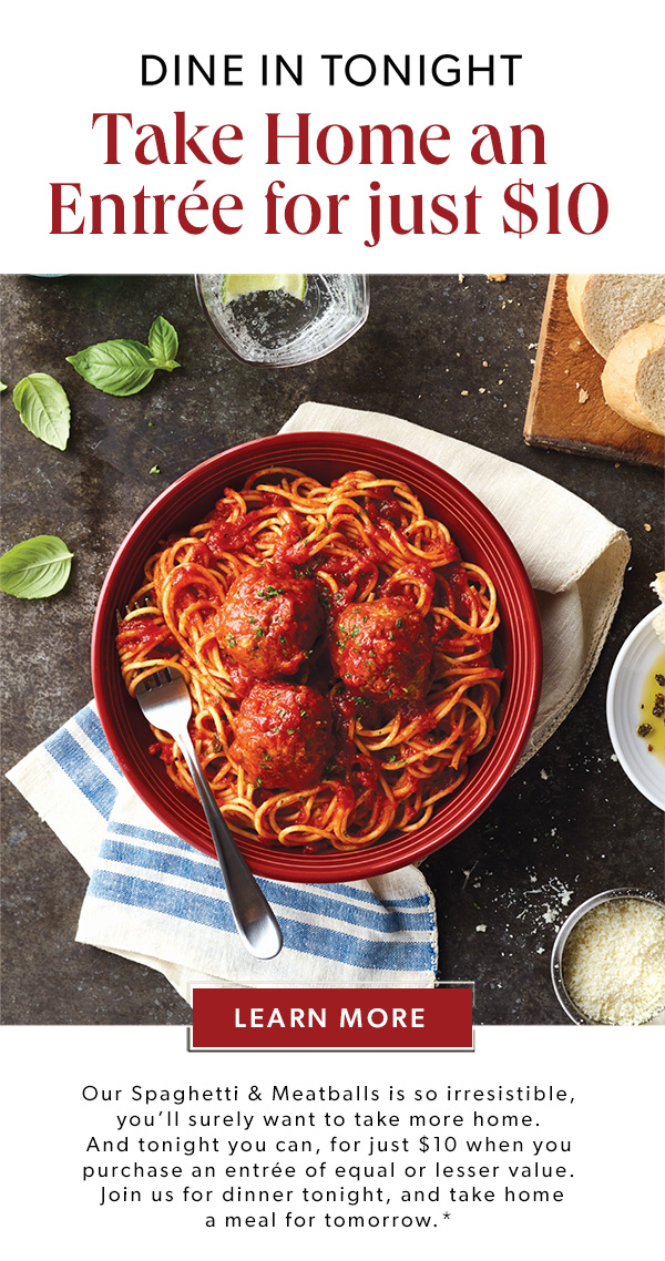 Dine In Tonight. Take Home an Entree for just $10. Our Spaghetti & Meatballs is so irresistible, you’ll surely want to take more home. And tonight you can, for just $10 when you purchase an entrée of equal or lesser value. Join us for dinner tonight, and take home a meal for tomorrow.* Learn More